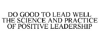 DO GOOD TO LEAD WELL THE SCIENCE AND PRACTICE OF POSITIVE LEADERSHIP