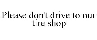 PLEASE DON'T DRIVE TO OUR TIRE SHOP