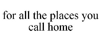 FOR ALL THE PLACES YOU CALL HOME