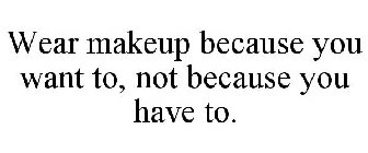 WEAR MAKEUP BECAUSE YOU WANT TO, NOT BECAUSE YOU HAVE TO.