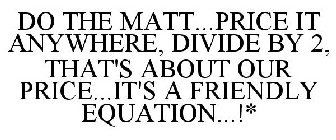 DO THE MATT...PRICE IT ANYWHERE, DIVIDE BY 2, THAT'S ABOUT OUR PRICE...IT'S A FRIENDLY EQUATION...!*