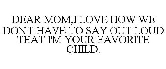 DEAR MOM,I LOVE HOW WE DON'T HAVE TO SAY OUT LOUD THAT I'M YOUR FAVORITE CHILD.