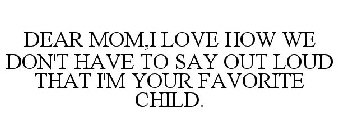 DEAR MOM,I LOVE HOW WE DON'T HAVE TO SAY OUT LOUD THAT I'M YOUR FAVORITE CHILD.