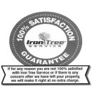 IRON TREE SERVICE 100% SATISFACTION GUARANTEE IF FOR ANY REASON YOU ARE NOT 100% SATISFIED WITH IRON TREE SERVICE  OR IF THERE IS ANY CONCERN AFTER WE HAVE LEFT YOUR PROPERTY, WE WILL MAKE IT RIGHT AT