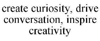 CREATE CURIOSITY, DRIVE CONVERSATION, INSPIRE CREATIVITY
