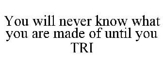 YOU WILL NEVER KNOW WHAT YOU ARE REALLYMADE OF UNTIL YOU TRI