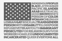 INDIGENOUS PEOPLES BLACK LATINO ASIAN PACIFIC ISLANDER ARAB MULTIRACIAL MIXED BROWN WHITE PERSON OF COLOR WOMAN CHILD MAN LESBIAN GAY BISEXUAL TRANSGENDER PERSON WITH DISABILITY ELDER POOR REFUGEE VET