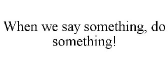 WHEN WE SAY SOMETHING, DO SOMETHING!