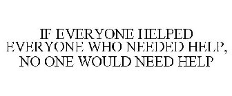 IF EVERYONE HELPED EVERYONE WHO NEEDED HELP, NO ONE WOULD NEED HELP