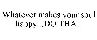 WHATEVER MAKES YOUR SOUL HAPPY...DO THAT