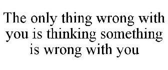 THE ONLY THING WRONG WITH YOU IS THINKING SOMETHING IS WRONG WITH YOU