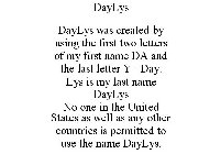 DAYLYS DAYLYS WAS CREATED BY USING THE FIRST TWO LETTERS OF MY FIRST NAME DA AND THE LAST LETTER Y =DAY. LYS IS MY LAST NAME DAYLYS NO ONE IN THE UNITED STATES AS WELL AS ANY OTHER COUNTRIES IS PERMIT