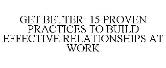 GET BETTER: 15 PROVEN PRACTICES TO BUILD EFFECTIVE RELATIONSHIPS AT WORK