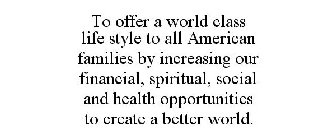TO OFFER A WORLD CLASS LIFE STYLE TO ALL AMERICAN FAMILIES BY INCREASING OUR FINANCIAL, SPIRITUAL, SOCIAL AND HEALTH OPPORTUNITIES TO CREATE A BETTER WORLD.