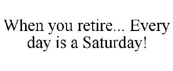 WHEN YOU RETIRE... EVERY DAY IS A SATURDAY!