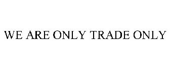 WE ARE ONLY TRADE ONLY