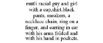 MUTLI RACIAL GUY AND GIRL WITH A CAP,SHIRT,BLACK PANTS, SNEAKERS, A NECKLACE CHAIN, RING ON A FINGER, AND EARRING IN EAR WITH HIS ARMS FOLDED AND WITH HIS HAND IN POCKETS.