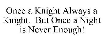 ONCE A KNIGHT ALWAYS A KNIGHT. BUT ONCE A NIGHT IS NEVER ENOUGH!