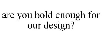 ARE YOU BOLD ENOUGH FOR OUR DESIGN?