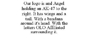 OUR LOGO IS AND ANGEL HOLDING AN AK-47 TO THE RIGHT. IT HAS WINGS AND A TAIL. WITH A BANDANA AROUND IT'S HEAD. WITH THE LETTERS OLO AFFILIATED SURROUNDING IT.