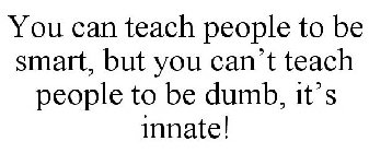 YOU CAN TEACH PEOPLE TO BE SMART, BUT YOU CAN'T TEACH PEOPLE TO BE DUMB, IT'S INNATE!