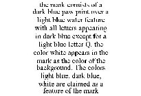 THE MARK CONSISTS OF A DARK BLUE PAW PRINT OVER A LIGHT BLUE WATER FEATURE WITH ALL LETTERS APPEARING IN DARK BLUE EXCEPT FOR A LIGHT BLUE LETTER Q. THE COLOR WHITE APPEARS IN THE MARK AS THE COLOR OF