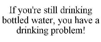 IF YOU'RE STILL DRINKING BOTTLED WATER, YOU HAVE A DRINKING PROBLEM!