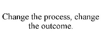 CHANGE THE PROCESS, CHANGE THE OUTCOME.