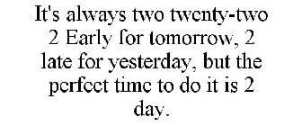 IT'S ALWAYS TWO TWENTY-TWO 2 EARLY FOR TOMORROW, 2 LATE FOR YESTERDAY, BUT THE PERFECT TIME TO DO IT IS 2 DAY.