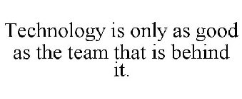 TECHNOLOGY IS ONLY AS GOOD AS THE TEAM THAT IS BEHIND IT.
