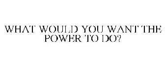 WHAT WOULD YOU WANT THE POWER TO DO?