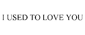 I USED TO LOVE YOU