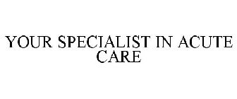 YOUR SPECIALIST IN ACUTE CARE