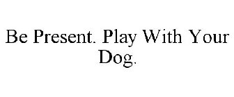 BE PRESENT. PLAY WITH YOUR DOG.