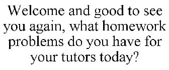 WELCOME AND GOOD TO SEE YOU AGAIN, WHAT HOMEWORK PROBLEMS DO YOU HAVE FOR YOUR TUTORS TODAY?