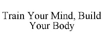 TRAIN YOUR MIND, BUILD YOUR BODY