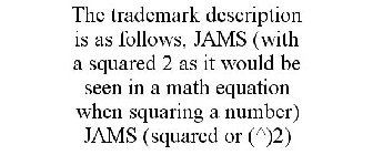 THE TRADEMARK DESCRIPTION IS AS FOLLOWS, JAMS (WITH A SQUARED 2 AS IT WOULD BE SEEN IN A MATH EQUATION WHEN SQUARING A NUMBER) JAMS (SQUARED OR (^)2)