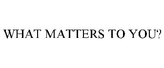 WHAT MATTERS TO YOU?