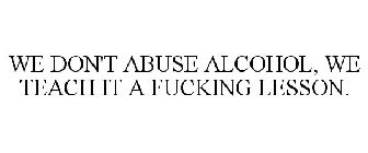 WE DON'T ABUSE ALCOHOL, WE TEACH IT A FUCKING LESSON.