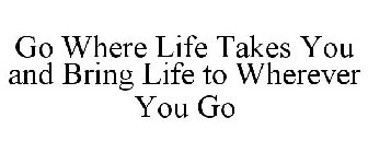 GO WHERE LIFE TAKES YOU AND BRING LIFE TO WHEREVER YOU GO