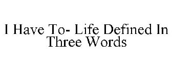 I HAVE TO- LIFE DEFINED IN THREE WORDS