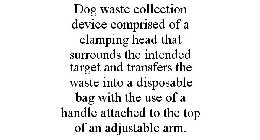 DOG WASTE COLLECTION DEVICE COMPRISED OF A CLAMPING HEAD THAT SURROUNDS THE INTENDED TARGET AND TRANSFERS THE WASTE INTO A DISPOSABLE BAG WITH THE USE OF A HANDLE ATTACHED TO THE TOP OF AN ADJUSTABLE 