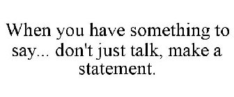 WHEN YOU HAVE SOMETHING TO SAY... DON'T JUST TALK, MAKE A STATEMENT.