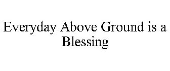 EVERYDAY ABOVE GROUND IS A BLESSING