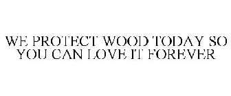 WE PROTECT WOOD TODAY SO YOU CAN LOVE IT FOREVER