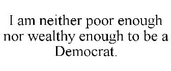 I AM NEITHER POOR ENOUGH NOR WEALTHY ENOUGH TO BE A DEMOCRAT.