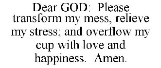 DEAR GOD: PLEASE TRANSFORM MY MESS, RELIEVE MY STRESS; AND OVERFLOW MY CUP WITH LOVE AND HAPPINESS. AMEN.