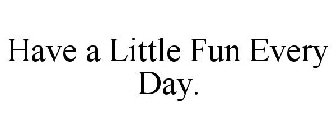 HAVE A LITTLE FUN EVERY DAY.