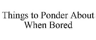 THINGS TO PONDER ABOUT WHEN BORED
