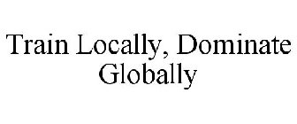 TRAIN LOCALLY, DOMINATE GLOBALLY